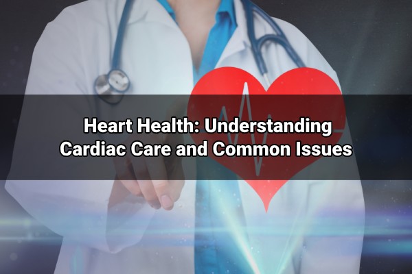 heart health understanding cardiac care and common issues