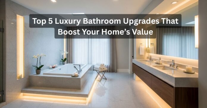 Top 5 Luxury Bathroom Upgrades That Boost Your Home’s Value